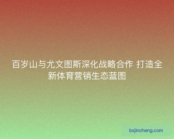 百岁山与尤文图斯深化战略合作 打造全新体育营销生态蓝图
