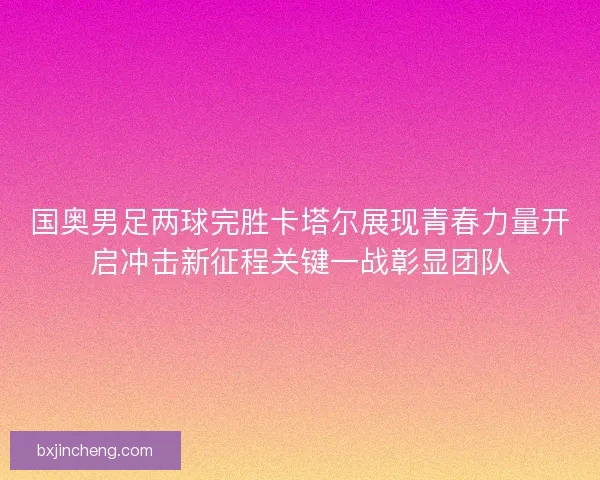 国奥男足两球完胜卡塔尔展现青春力量开启冲击新征程关键一战彰显团队