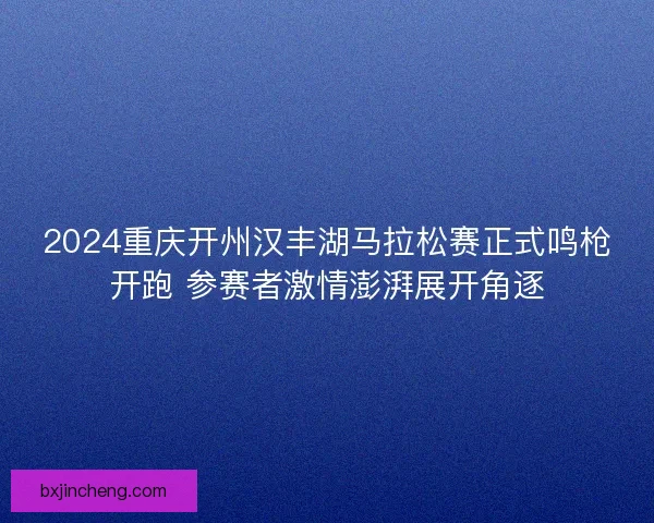 2024重庆开州汉丰湖马拉松赛正式鸣枪开跑 参赛者激情澎湃展开角逐