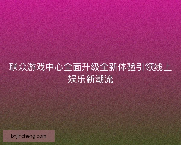 联众游戏中心全面升级全新体验引领线上娱乐新潮流