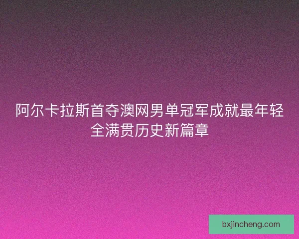 阿尔卡拉斯首夺澳网男单冠军成就最年轻全满贯历史新篇章